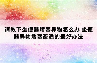 请教下坐便器堵塞异物怎么办 坐便器异物堵塞疏通的最好办法